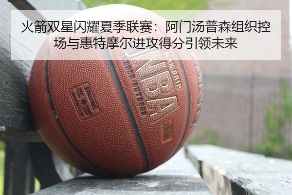 火箭双星闪耀夏季联赛：阿门汤普森组织控场与惠特摩尔进攻得分引领未来